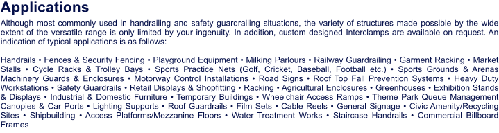 A l t h o u g h m o s t c o m m o n l y u s e d i n h a n d r a i l i n g a n d s a f e t y g u a r d r a i l i n g s i t u a t i o n s , t h e v a r i e t y o f s t r u c t u r e s m a d e p o s s i b l e b y t h e w i d e e x t e n t o f t h e v e r s a t i l e r a n g e i s o n l y l i m i t e d b y y o u r i n g e n u i t y . I n a d d i t i o n , c u s t o m d e s i g n e d I n t e r c l a m p s a r e a v a i l a b l e o n r e q u e s t . A n i n d i c a t i o n o f t y p i c a l a p p l i c a t i o n s i s a s f o l l o w s : H a n d r a i l s • F e n c e s & S e c u r i t y F e n c i n g • P l a y g r o u n d E q u i p m e n t • M i l k i n g P a r l o u r s • R a i l w a y G u a r d r a i l i n g • G a r m e n t R a c k i n g • M a r k e t S t a l l s • C y c l e R a c k s & T r o l l e y B a y s • S p o r t s P r a c t i c e N e t s ( G o l f , C r i c k e t , B a s e b a l l , F o o t b a l l e t c . ) • S p o r t s G r o u n d s & A r e n a s M a c h i n e r y G u a r d s & E n c l o s u r e s • M o t o r w a y C o n t r o l I n s t a l l a t i o n s • R o a d S i g n s • R o o f T o p F a l l P r e v e n t i o n S y s t e m s • H e a v y D u t y W o r k s t a t i o n s • S a f e t y G u a r d r a i l s • R e t a i l D i s p l a y s & S h o p f i t t i n g • R a c k i n g • A g r i c u l t u r a l E n c l o s u r e s • G r e e n h o u s e s • E x h i b i t i o n S t a n d s & D i s p l a y s • I n d u s t r i a l & D o m e s t i c F u r n i t u r e • T e m p o r a r y B u i l d i n g s • W h e e l c h a i r A c c e s s R a m p s • T h e m e P a r k Q u e u e M a n a g e m e n t C a n o p i e s & C a r P o r t s • L i g h t i n g S u p p o r t s • R o o f G u a r d r a i l s • F i l m S e t s • C a b l e R e e l s • G e n e r a l S i g n a g e • C i v i c A m e n i t y / R e c y c l i n g S i t e s • S h i p b u i l d i n g • A c c e s s P l a t f o r m s / M e z z a n i n e F l o o r s • W a t e r T r e a t m e n t W o r k s • S t a i r c a s e H a n d r a i l s • C o m m e r c i a l B i l l b o a r d F r a m e s A p p l i c a t i o n s